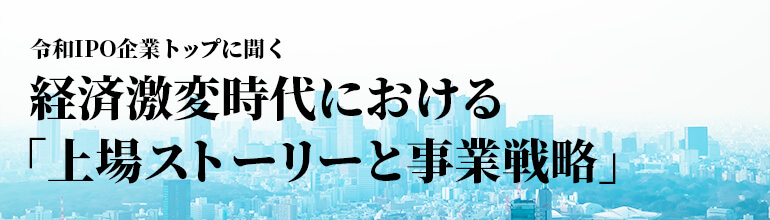 令和IPO企業トップに聞く〜経済激変時代における「上場ストーリーと事業戦略」