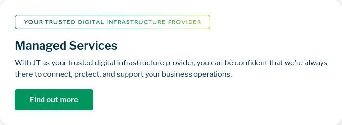 Managed Services With JT as your trusted digital infrastructure provider, you can be confident that we’re always there to connect, protect, and support your business operations.